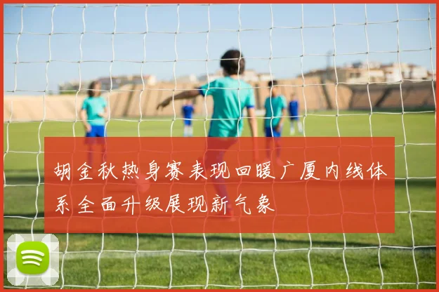 胡金秋热身赛表现回暖广厦内线体系全面升级展现新气象
