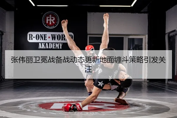 张伟丽卫冕战备战动态更新地面缠斗策略引发关注