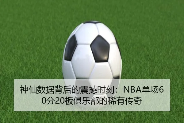 神仙数据背后的震撼时刻：NBA单场60分20板俱乐部的稀有传奇